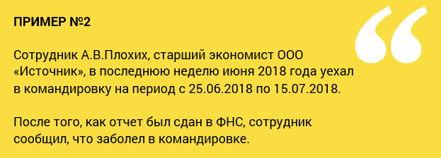 пример №2 Сотрудник А.В.Плохих, старший экономист ООО «Источник», в последнюю неделю июня 2018 года уехал в командировку на период с 25.06.2018 по 15.07.2018. После того, как отчет был сдан в ФНС, сотрудник сообщил, что заболел в командировке.